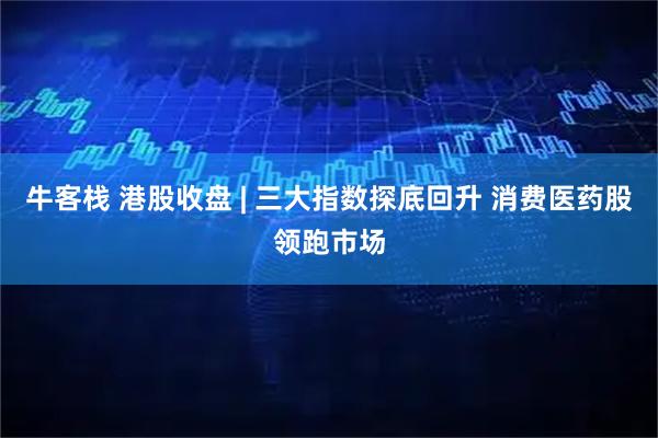 牛客栈 港股收盘 | 三大指数探底回升 消费医药股领跑市场