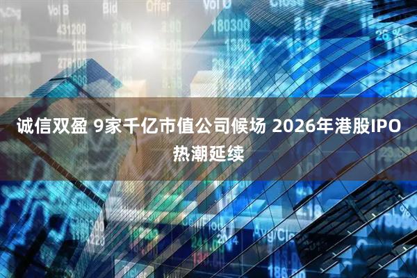诚信双盈 9家千亿市值公司候场 2026年港股IPO热潮延续