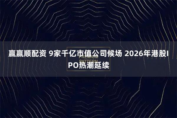 赢赢顺配资 9家千亿市值公司候场 2026年港股IPO热潮延续