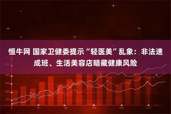 恒牛网 国家卫健委提示“轻医美”乱象：非法速成班、生活美容店暗藏健康风险