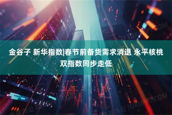 金谷子 新华指数|春节前备货需求消退 永平核桃双指数同步走低