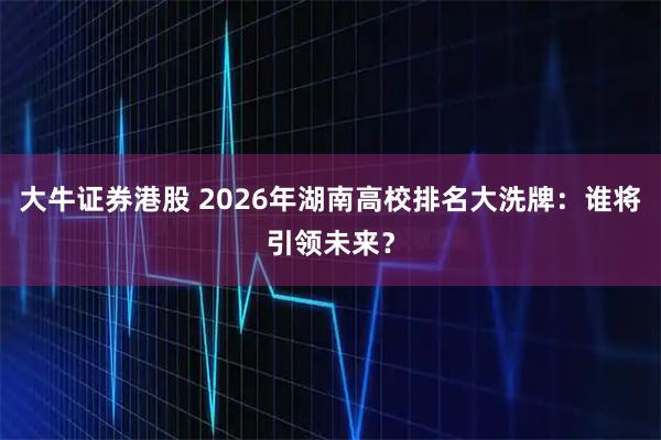 大牛证券港股 2026年湖南高校排名大洗牌：谁将引领未来？