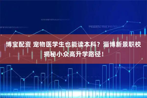 博宝配资 宠物医学生也能读本科？淄博新景职校揭秘小众高升学路径！