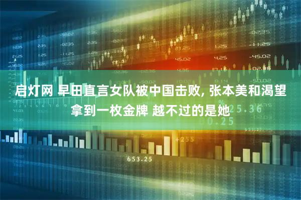 启灯网 早田直言女队被中国击败, 张本美和渴望拿到一枚金牌 越不过的是她