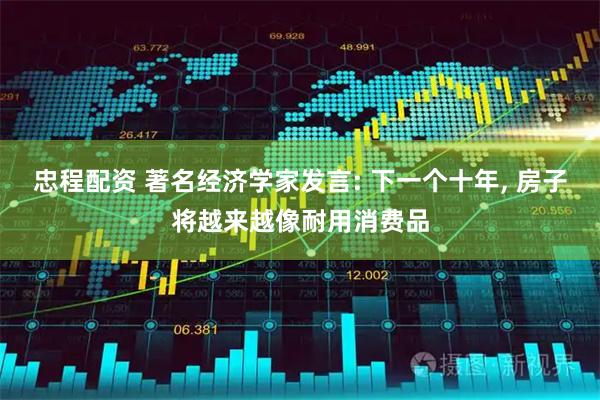 忠程配资 著名经济学家发言: 下一个十年, 房子将越来越像耐用消费品