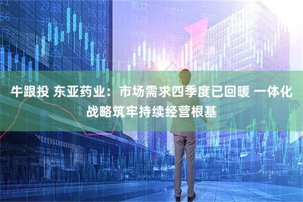 牛跟投 东亚药业：市场需求四季度已回暖 一体化战略筑牢持续经营根基