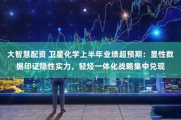 大智慧配资 卫星化学上半年业绩超预期：显性数据印证隐性实力，轻烃一体化战略集中兑现