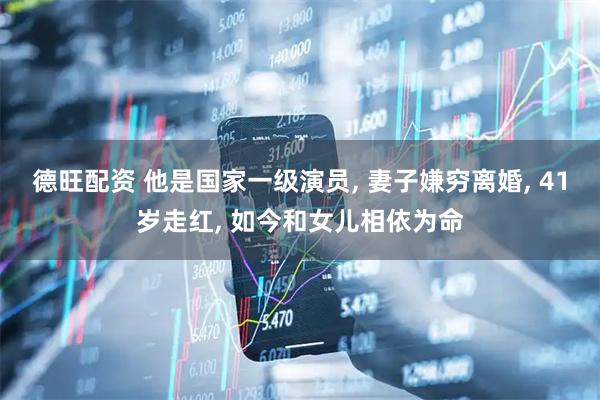 德旺配资 他是国家一级演员, 妻子嫌穷离婚, 41岁走红, 如今和女儿相依为命