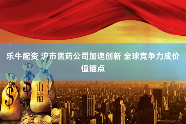 乐牛配资 沪市医药公司加速创新 全球竞争力成价值锚点